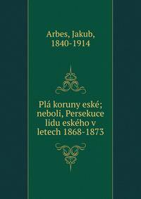 Pl? koruny esk?; neboli, Persekuce lidu esk?ho v letech 1868-1873