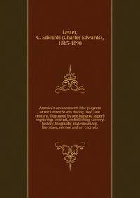 America's advancement : the progress of the United States during their first century, illustrated by one hundred superb engravings on steel, embellishing scenery, history, biography, statesmanship, literature, science and art excerpts