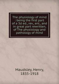 The physiology of mind : being the first part of a 3d ed., rev., enl., and in great part rewritten, of The physiology and pathology of mind