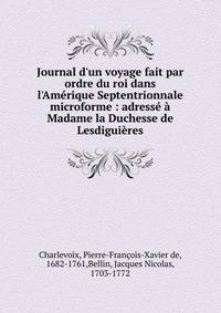 Journal d'un voyage fait par ordre du roi dans l'Am?rique Septentrionnale microforme : adress? ? Madame la Duchesse de Lesdigui?res