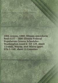 10th census, 1880, Illinois microform. Reel 0257 - 1880 Illinois Federal Population Census Schedules - Washington (cont`d: ED 129, sheet 13-end), Wayne, and White (part: EDs 1-148, sheet 2) Counties