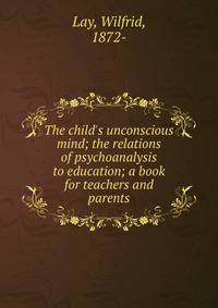 The child's unconscious mind; the relations of psychoanalysis to education; a book for teachers and parents