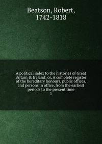 A political index to the histories of Great Britain &amp; Ireland; or, A complete register of the hereditary honours, public offices, and persons in office, from the earliest periods to the present time