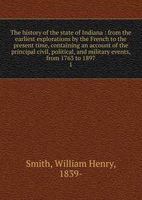 The history of the state of Indiana : from the earliest explorations by the French to the present time, containing an account of the principal civil, political, and military events, from 1763 to 1897. 1