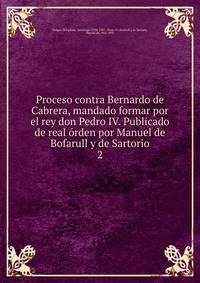 Proceso contra Bernardo de Cabrera, mandado formar por el rey don Pedro IV. Publicado de real rden por Manuel de Bofarull y de Sartorio. 2