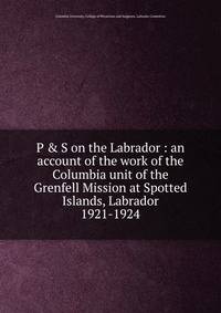 P & S on the Labrador : an account of the work of the Columbia unit of the Grenfell Mission at Spotted Islands, Labrador. 1921-1924