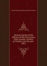 Annual reports of the officers of the New Jersey State Lunatic Asylum at Trenton, for the year . 1861