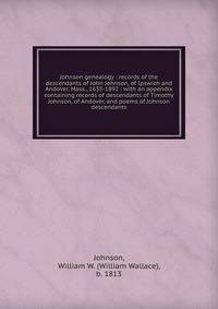 Johnson genealogy : records of the descendants of John Johnson, of Ipswich and Andover, Mass., 1635-1892 : with an appendix containing records of descendants of Timothy Johnson, of Andover, and poems of Johnson descendants