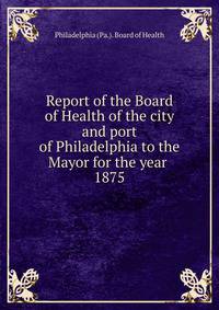 Report of the Board of Health of the city and port of Philadelphia to the Mayor for the year . 1875