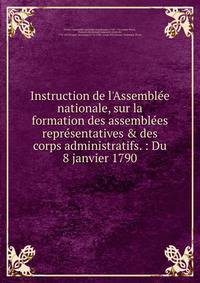 Instruction de l'Assembl?e nationale, sur la formation des assembl?es repr?sentatives &amp; des corps administratifs. : Du 8 janvier 1790