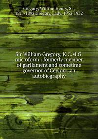 Sir William Gregory, K.C.M.G. microform : formerly member of parliament and sometime governor of Ceylon : an autobiography