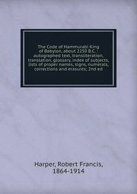 The Code of Hammurabi King of Babylon, about 2250 B.C. : autographed text, transliteration, translation, glossary, index of subjects, lists of proper names, signs, numerals, corrections and erasures; 2nd ed.