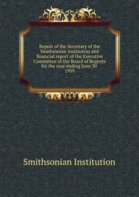 Report of the Secretary of the Smithsonian Institution and financial report of the Executive Committee of the Board of Regents for the year ending June 30 . 1959