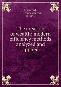 The creation of wealth; modern efficiency methods analyzed and applied