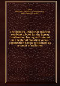 The pepoles' industrial business combine, a book for the home; combination having self-interest as a center of radiation versus competition having selfishness as a center of radiation