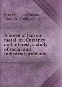 A breed of barren metal, or; Currency and interest, a study of social and industrial problems