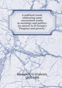 A political creed; embracing some ascertained truths in sociology and politics. An answer to H George's "Progress and poverty."