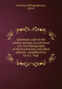 Systematic code for the relative decimal classification of a card bibliography of electrochemistry and allied subjects : amplifications by A.L. Voge