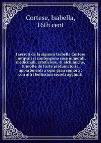 I secreti de la signora Isabella Cortese : ne'qvali si contengono cose minerali, medicinali, arteficiose, &amp; alchimiche, &amp; molte de l'arte profumatoria, appartenenti a ogni gran signora : con altri bellissimi secreti aggiunti
