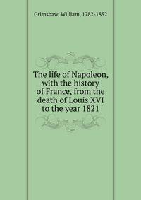 The life of Napoleon, with the history of France, from the death of Louis XVI to the year 1821
