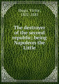 The destroyer of the second republic; being Napoleon the Little