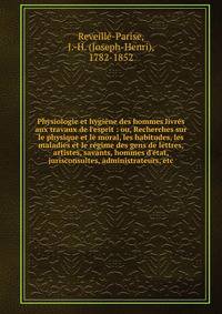 Physiologie et hygi?ne des hommes livr?s aux travaux de l'esprit : ou, Recherches sur le physique et le moral, les habitudes, les maladies et le r?gime des gens de lettres, artistes, savants, hommes d'?tat, jurisconsultes, administrateurs, etc.