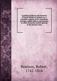 A political index to the histories of Great Britain &amp; Ireland; or, A complete register of the hereditary honours, public offices, and persons in office, from the earliest periods to the present time