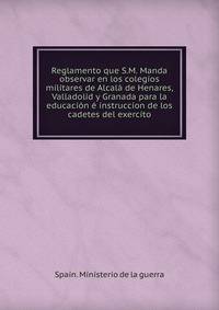 Reglamento que S.M. Manda observar en los colegios militares de Alcala de Henares, Valladolid y Granada para la educacion e instruccion de los cadetes del exercito
