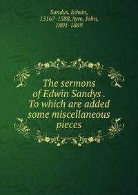 The sermons of Edwin Sandys . To which are added some miscellaneous pieces