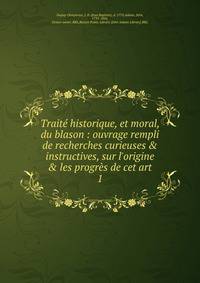 Trait? historique, et moral, du blason : ouvrage rempli de recherches curieuses &amp; instructives, sur l'origine &amp; les progr?s de cet art