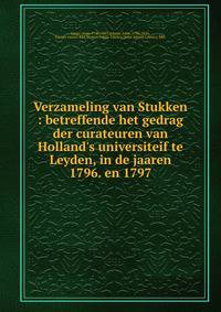 Verzameling van Stukken : betreffende het gedrag der curateuren van Holland's universiteif te Leyden, in de jaaren 1796. en 1797