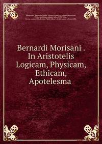 Bernardi Morisani . In Aristotelis Logicam, Physicam, Ethicam, Apotelesma .