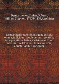 Demosthenis et Aeschinis quae exstant omnia, indicibus locupletissimis, continua interpretatione latina, varietate lectionis scholiis tum Ulpianeis tum anonymis, annotationibus variorum . 6