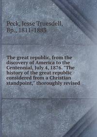 The great republic, from the discovery of America to the Centennial, July 4, 1876. "The history of the great republic considered from a Christian standpoint," thoroughly revised