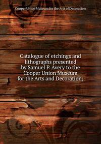 Catalogue of etchings and lithographs presented by Samuel P. Avery to the Cooper Union Museum for the Arts and Decoration;