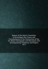 Report of the Select Committee to Investigate the Causes and Circumstances of the Destruction of the Ice-Boats Chesapeake and Maryland, with Accompanying Testimony and Papers.. 1872