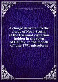 A charge delivered to the clergy of Nova-Scotia, at the triennial visitation holden in the town of Halifax, in the month of June 1791 microform