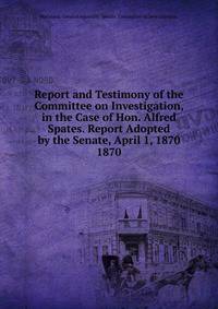 Report and Testimony of the Committee on Investigation, in the Case of Hon. Alfred Spates. Report Adopted by the Senate, April 1, 1870.. 1870