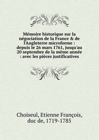 M?moire historique sur la n?gociation de la France &amp; de l'Angleterre microforme : depuis le 26 mars 1761, jusqu'au 20 septembre de la m?me ann?e : avec les pi?ces justificatives
