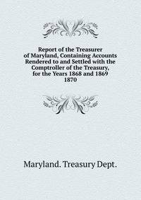 Report of the Treasurer of Maryland, Containing Accounts Rendered to and Settled with the Comptroller of the Treasury, for the Years 1868 and 1869.. 1870