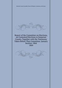 Report of the Committee on Elections, on Contested Elections in Somerset County, Together with the Testimony Taken Before That Committee. January Session, 1864.. 1864