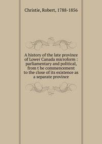 A history of the late province of Lower Canada microform : parliamentary and political, from t he commencement to the close of its existence as a separate province