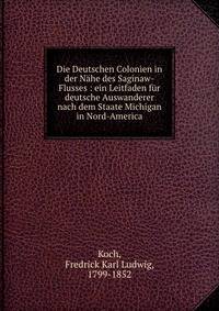 Die Deutschen Colonien in der N?he des Saginaw-Flusses : ein Leitfaden f?r deutsche Auswanderer nach dem Staate Michigan in Nord-America
