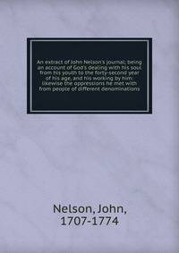 An extract of John Nelson's journal; being an account of God's dealing with his soul from his youth to the forty-second year of his age, and his working by him: likewise the oppressions he met with from people of different denominations