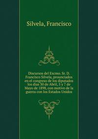 Discursos del Excmo. Sr. D. Francisco Silvela, prounciados en el congreso de los diputados los dias 30 de Abril, 5 y 7 de Mayo de 1898, con motivo de la guerra con los Estados Unidos