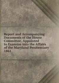 Report and Accompanying Documents of the House Committee, Appointed to Examine into the Affairs of the Maryland Penitentiary.. 1861