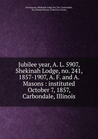 Jubilee year, A. L. 5907, Shekinah Lodge, no. 241, 1857-1907, A. F. and A. Masons : instituted October 7, 1857, Carbondale, Illinois
