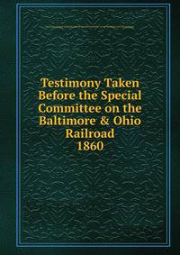 Testimony Taken Before the Special Committee on the Baltimore & Ohio Railroad. 1860