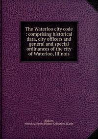 The Waterloo city code : comprising historical data, city officers and general and special ordinances of the city of Waterloo, Illinois
