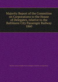 Majority Report of the Committee on Corporations to the House of Delegates, relative to the Baltimore City Passenger Railway.. 1860